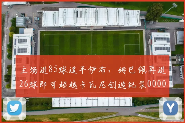 主场进85球追平伊布，姆巴佩再进26球即可超越卡瓦尼创造纪录0000644