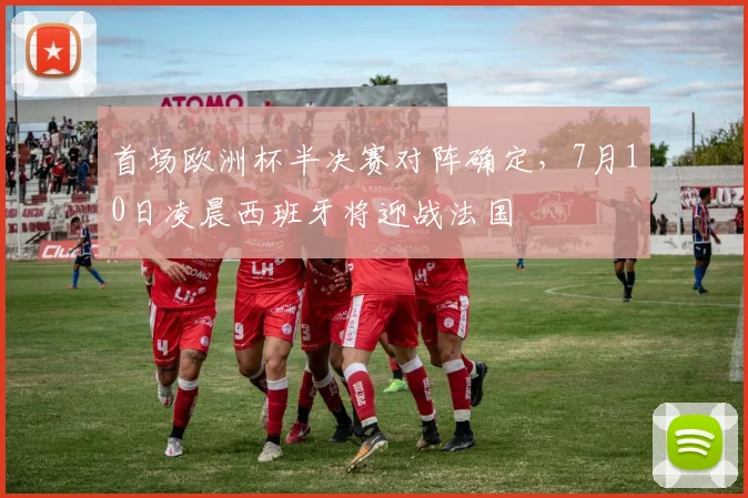 首场欧洲杯半决赛对阵确定，7月10日凌晨西班牙将迎战法国