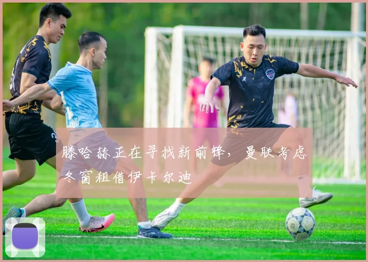 滕哈赫正在寻找新前锋，曼联考虑冬窗租借伊卡尔迪