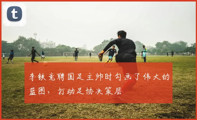 李铁竞聘国足主帅时勾画了伟大的蓝图，打动足协决策层