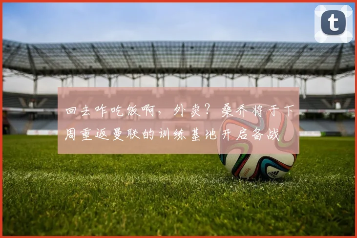 回去咋吃饭啊，外卖？桑乔将于下周重返曼联的训练基地开启备战