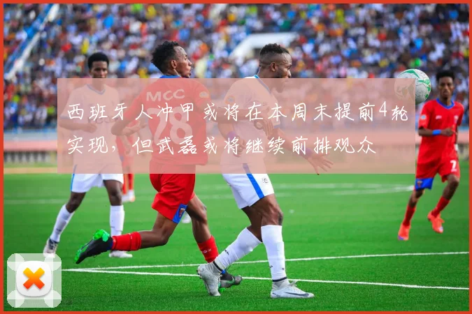 西班牙人冲甲或将在本周末提前4轮实现，但武磊或将继续前排观众