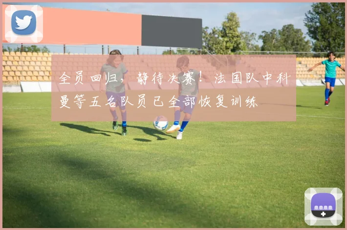 全员回归，静待决赛！法国队中科曼等五名队员已全部恢复训练