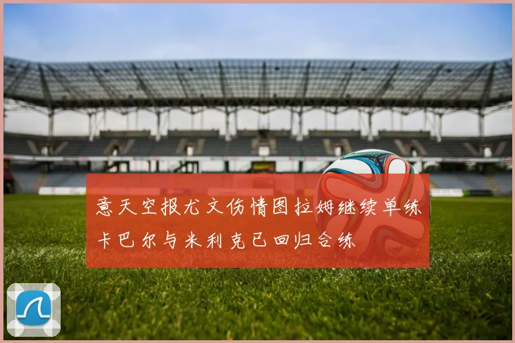 意天空报尤文伤情图拉姆继续单练卡巴尔与米利克已回归合练