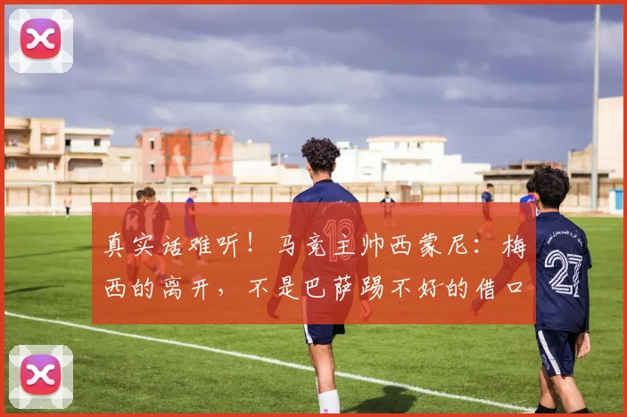 真实话难听！马竞主帅西蒙尼：梅西的离开，不是巴萨踢不好的借口