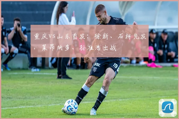 重庆vs山东首发：徐新、石柯先发，莱昂纳多、孙准浩出战