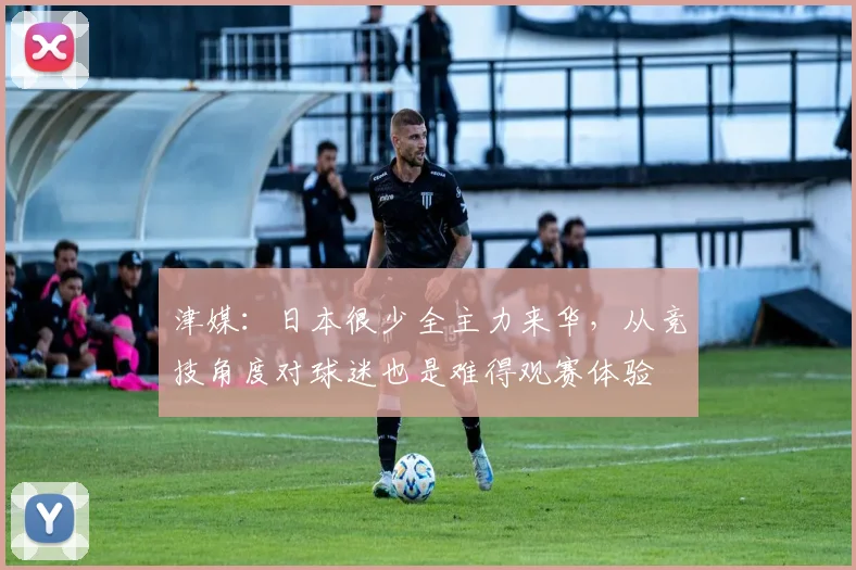 津媒：日本很少全主力来华，从竞技角度对球迷也是难得观赛体验