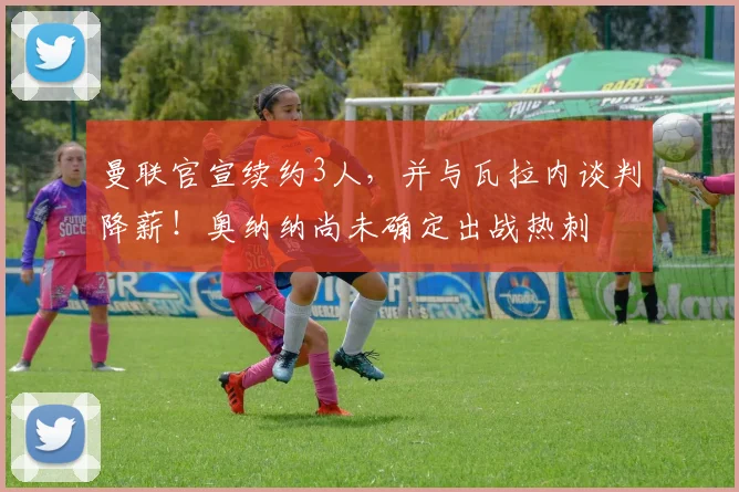 曼联官宣续约3人，并与瓦拉内谈判降薪！奥纳纳尚未确定出战热刺
