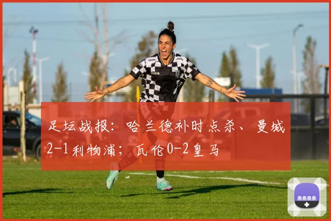 足坛战报：哈兰德补时点杀、曼城2-1利物浦；瓦伦0-2皇马