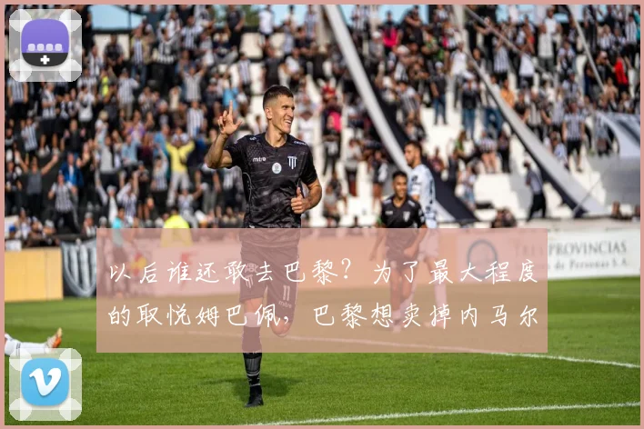 以后谁还敢去巴黎？为了最大程度的取悦姆巴佩，巴黎想卖掉内马尔