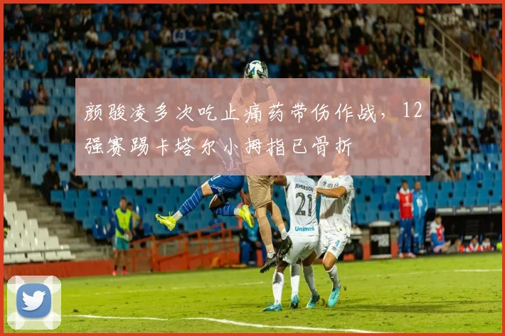 颜骏凌多次吃止痛药带伤作战，12强赛踢卡塔尔小拇指已骨折