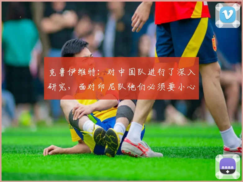 克鲁伊维特：对中国队进行了深入研究，面对印尼队他们必须要小心