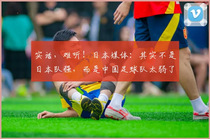 实话，难听！日本媒体：其实不是日本队强，而是中国足球队太弱了