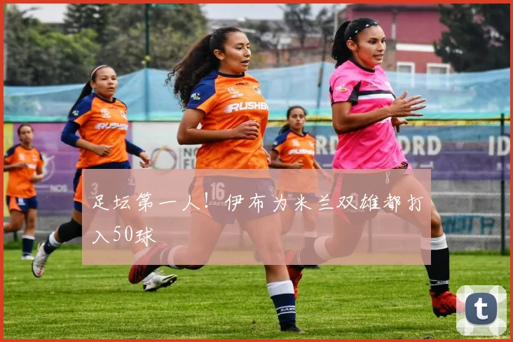 足坛第一人！伊布为米兰双雄都打入50球
