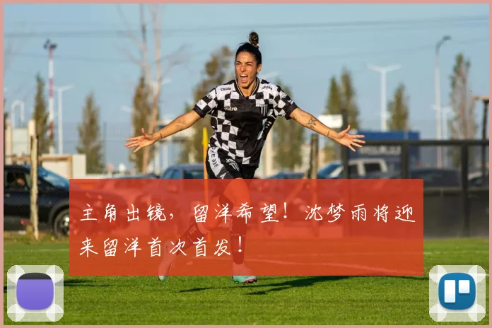 主角出镜，留洋希望！沈梦雨将迎来留洋首次首发！