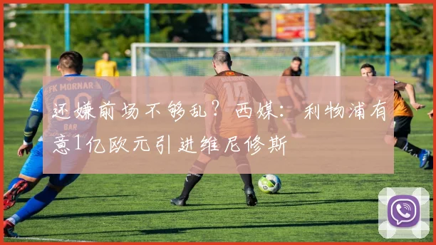 还嫌前场不够乱？西媒：利物浦有意1亿欧元引进维尼修斯