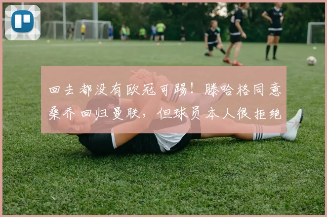 回去都没有欧冠可踢！滕哈格同意桑乔回归曼联，但球员本人很拒绝