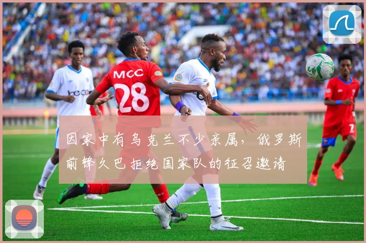 因家中有乌克兰不少亲属，俄罗斯前锋久巴拒绝国家队的征召邀请