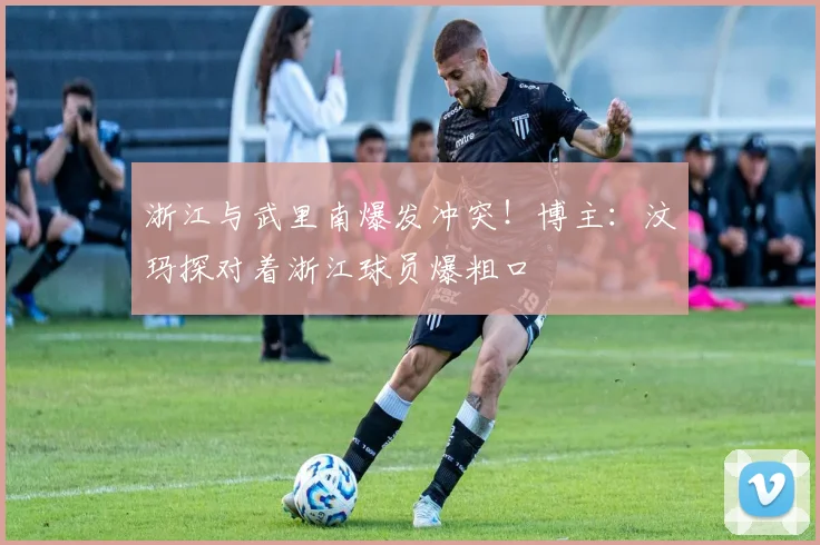 浙江与武里南爆发冲突！博主：汶玛探对着浙江球员爆粗口