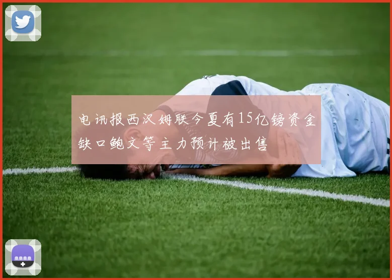 电讯报西汉姆联今夏有15亿镑资金缺口鲍文等主力预计被出售