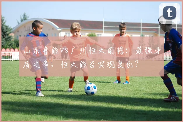 山东鲁能vs广州恒大前瞻：最强矛盾之争，恒大能否实现复仇？