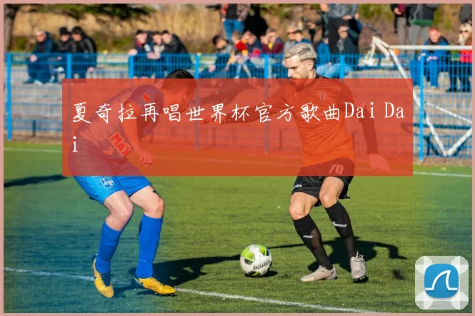 夏奇拉再唱世界杯官方歌曲Dai Dai