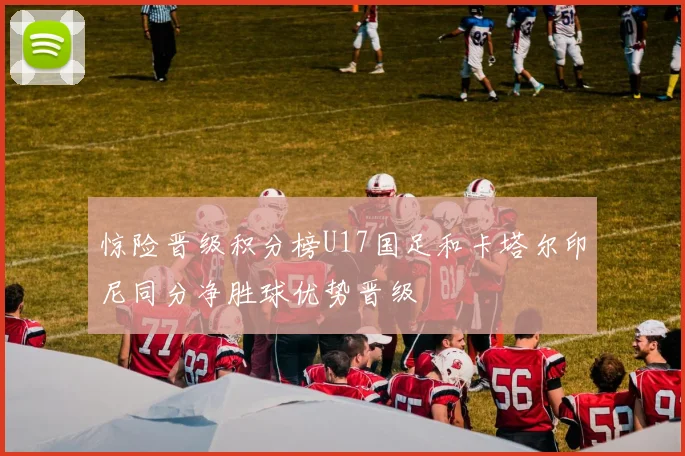 惊险晋级积分榜U17国足和卡塔尔印尼同分净胜球优势晋级