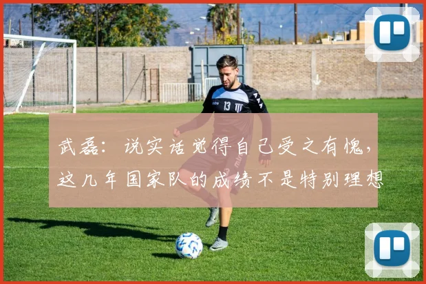 武磊：说实话觉得自己受之有愧，这几年国家队的成绩不是特别理想