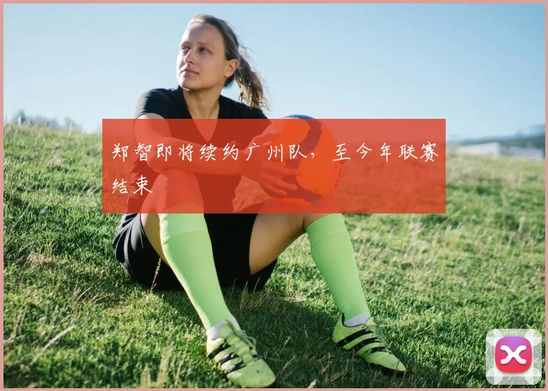 郑智即将续约广州队，至今年联赛结束