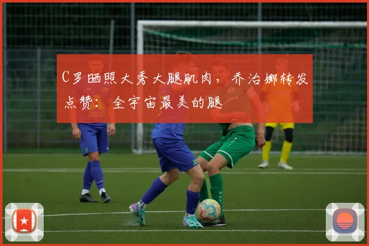 C罗晒照大秀大腿肌肉，乔治娜转发点赞：全宇宙最美的腿