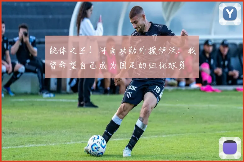 航体之王！河南功勋外援伊沃：我曾希望自己成为国足的归化球员