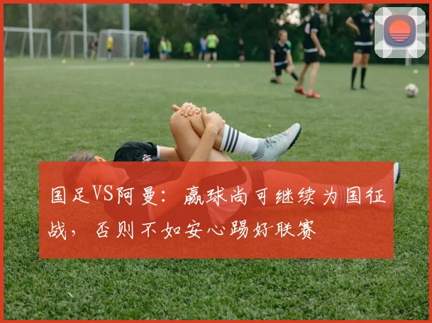 国足VS阿曼：赢球尚可继续为国征战，否则不如安心踢好联赛