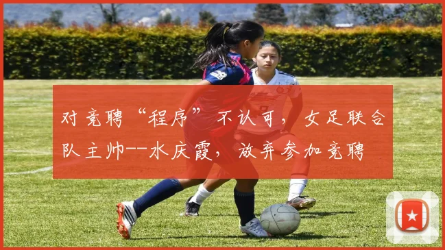 对竞聘“程序”不认可，女足联合队主帅--水庆霞，放弃参加竞聘