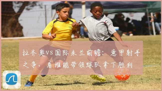 拉齐奥vs国际米兰前瞻：意甲射手之争，看谁能带领球队拿下胜利