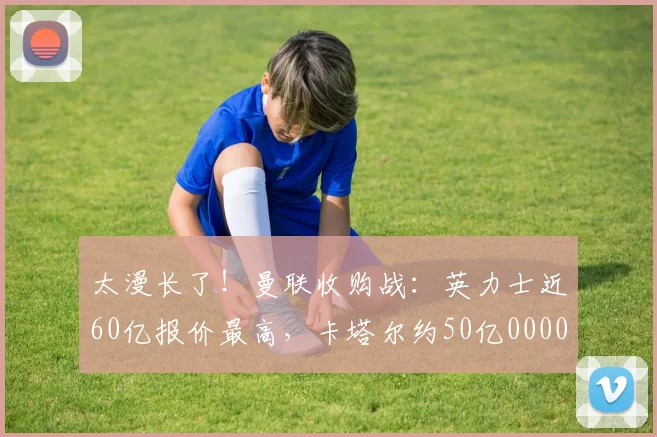 太漫长了！曼联收购战：英力士近60亿报价最高，卡塔尔约50亿0000644