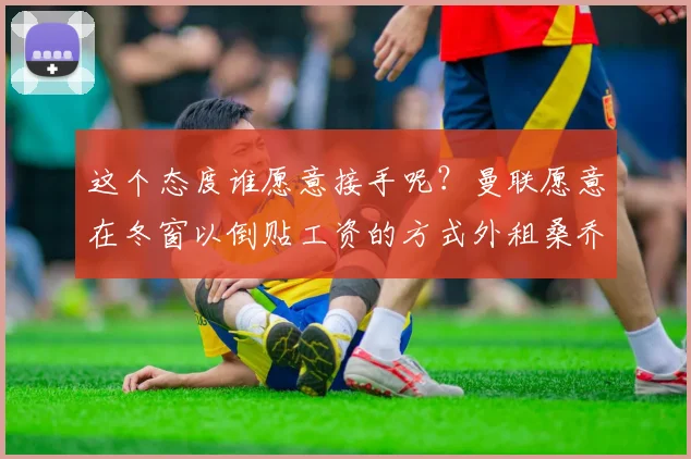 这个态度谁愿意接手呢？曼联愿意在冬窗以倒贴工资的方式外租桑乔