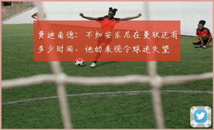 费迪南德：不知安东尼在曼联还有多少时间，他的表现令球迷失望