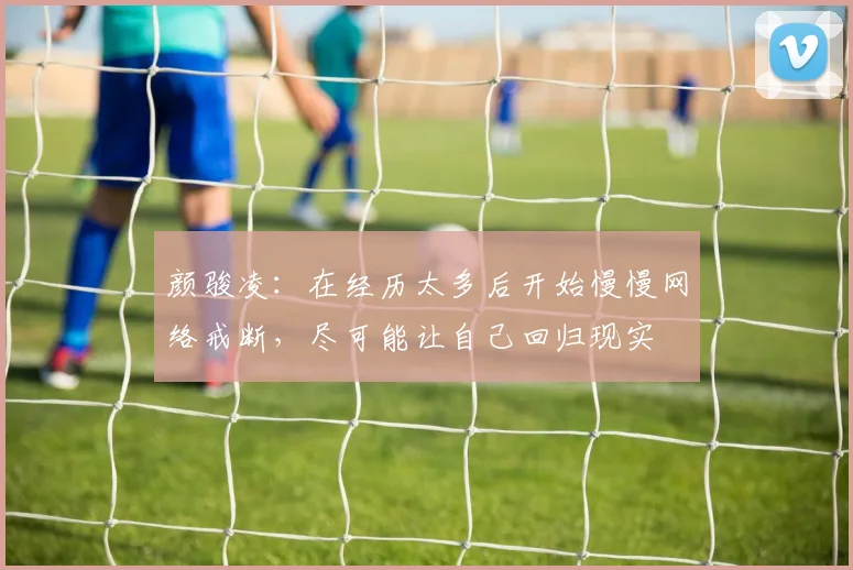 颜骏凌：在经历太多后开始慢慢网络戒断，尽可能让自己回归现实