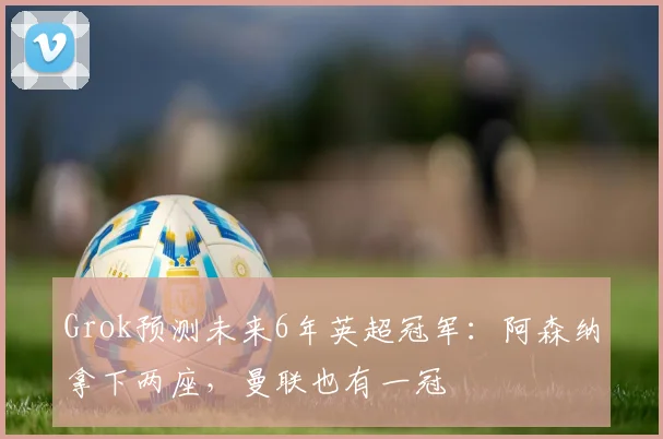 Grok预测未来6年英超冠军：阿森纳拿下两座，曼联也有一冠