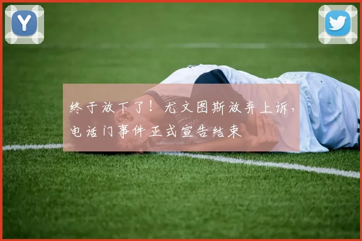 终于放下了！尤文图斯放弃上诉，电话门事件正式宣告结束