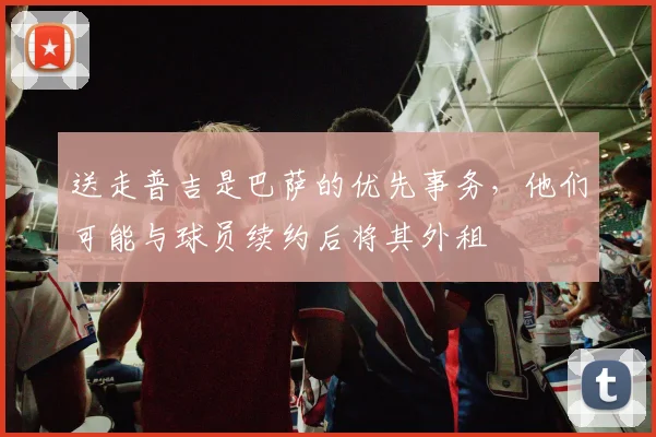 送走普吉是巴萨的优先事务，他们可能与球员续约后将其外租