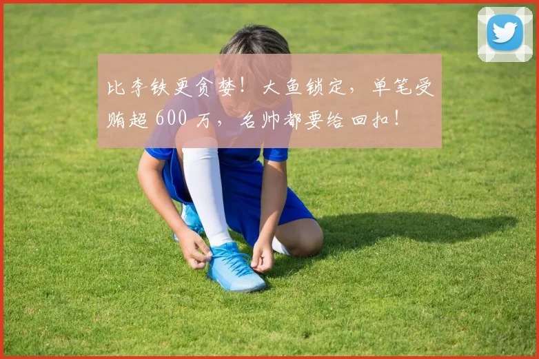 比李铁更贪婪！大鱼锁定，单笔受贿超 600 万，名帅都要给回扣！