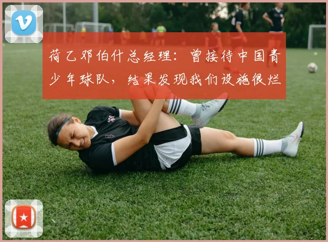 荷乙邓伯什总经理：曾接待中国青少年球队，结果发现我们设施很烂