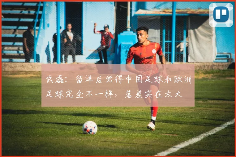 武磊：留洋后觉得中国足球和欧洲足球完全不一样，落差实在太大