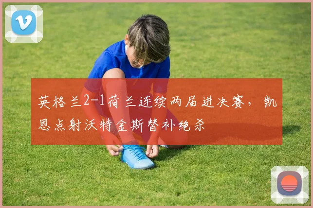 英格兰2-1荷兰连续两届进决赛，凯恩点射沃特金斯替补绝杀