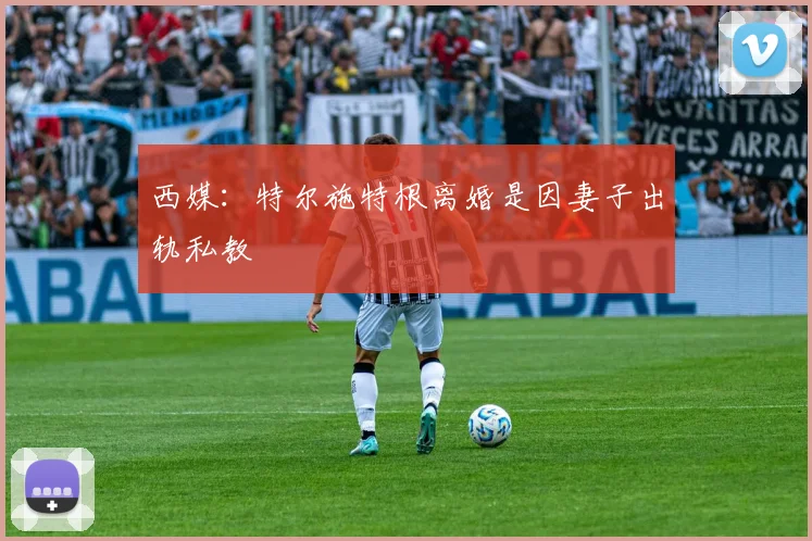 西媒：特尔施特根离婚是因妻子出轨私教