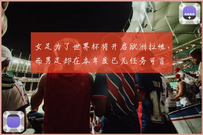 女足为了世界杯将开启欧洲拉练，而男足却在本年度已无任务可言